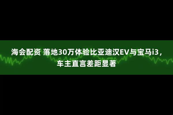 海会配资 落地30万体验比亚迪汉EV与宝马i3，车主直言差距显著