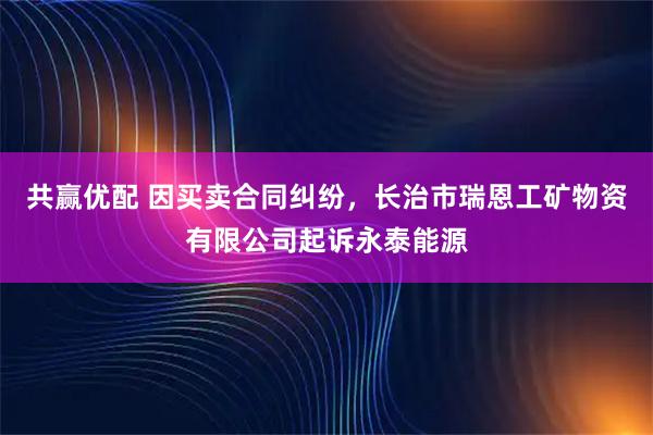 共赢优配 因买卖合同纠纷，长治市瑞恩工矿物资有限公司起诉永泰能源