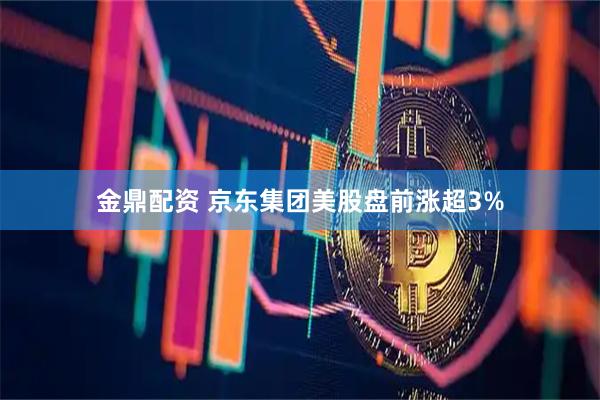 金鼎配资 京东集团美股盘前涨超3%