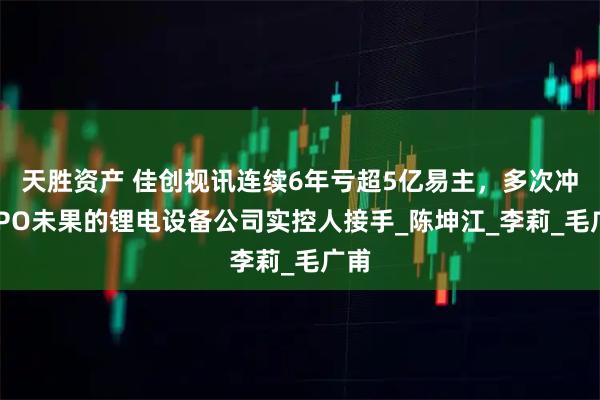 天胜资产 佳创视讯连续6年亏超5亿易主,多次冲击IPO未果的锂电设备公司实控人接手_陈坤江_李莉_毛广甫
