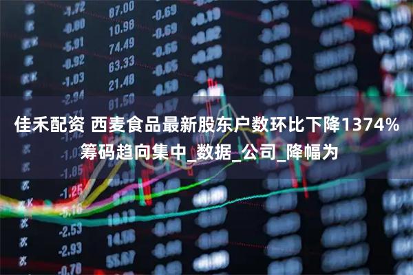 佳禾配资 西麦食品最新股东户数环比下降1374% 筹码趋向集中_数据_公司_降幅为