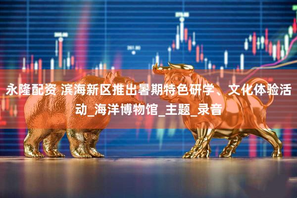 永隆配资 滨海新区推出暑期特色研学、文化体验活动_海洋博物馆_主题_录音