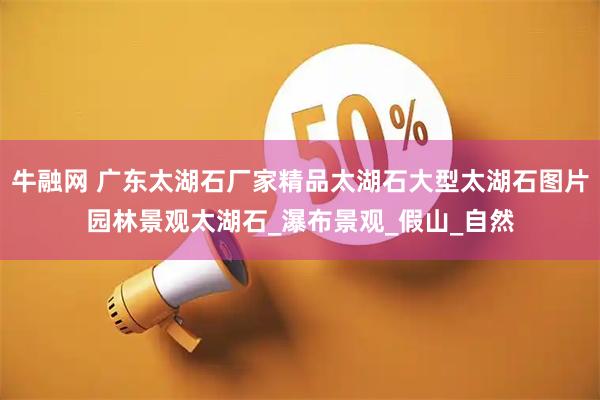 牛融网 广东太湖石厂家精品太湖石大型太湖石图片园林景观太湖石_瀑布景观_假山_自然