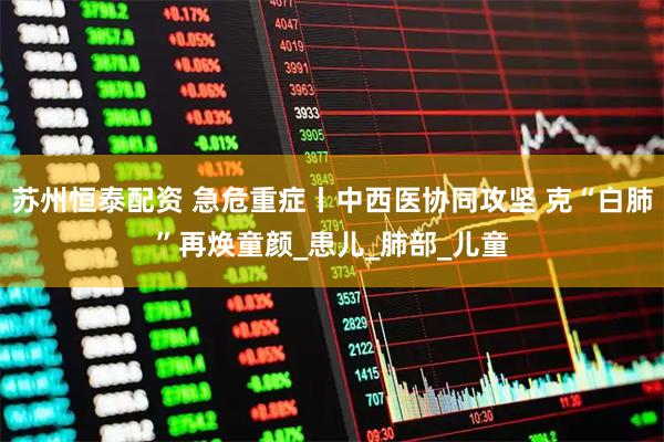 苏州恒泰配资 急危重症丨中西医协同攻坚 克“白肺”再焕童颜_患儿_肺部_儿童