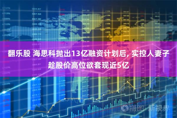 翻乐股 海思科抛出13亿融资计划后, 实控人妻子趁股价高位欲套现近5亿