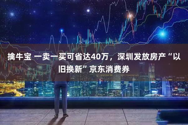 擒牛宝 一卖一买可省达40万，深圳发放房产“以旧换新”京东消费券
