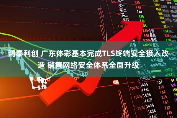 鸿泰利创 广东体彩基本完成TLS终端安全接入改造 销售网络安全体系全面升级