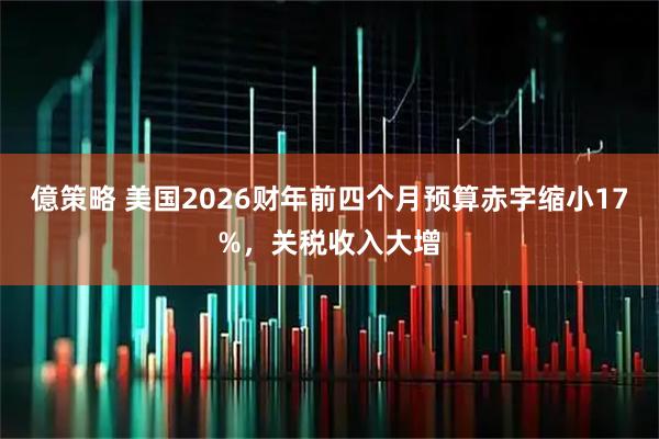 億策略 美国2026财年前四个月预算赤字缩小17%,关税收入大增