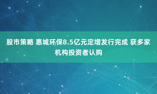 股市策略 惠城环保8.5亿元定增发行完成 获多家机构投资者认购