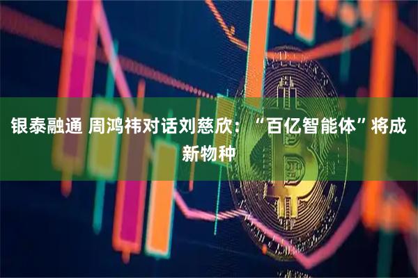 银泰融通 周鸿祎对话刘慈欣：“百亿智能体”将成新物种