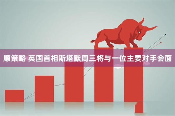 顺策略 英国首相斯塔默周三将与一位主要对手会面