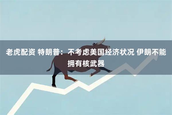老虎配资 特朗普：不考虑美国经济状况 伊朗不能拥有核武器