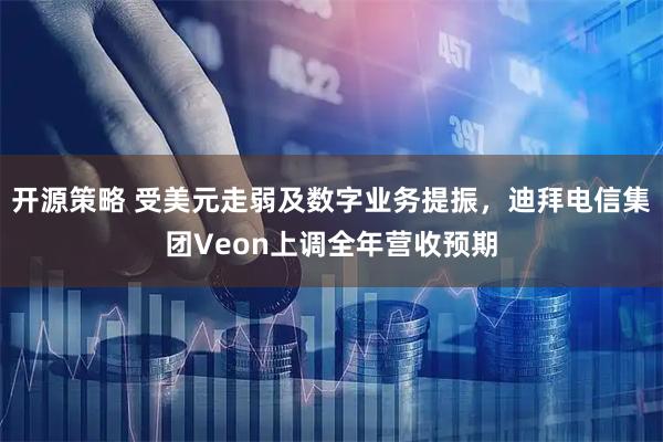 开源策略 受美元走弱及数字业务提振，迪拜电信集团Veon上调全年营收预期