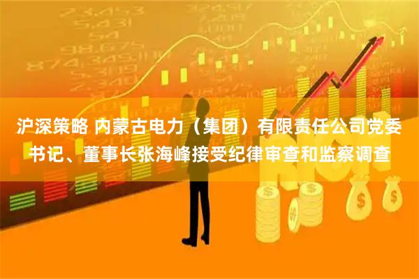 沪深策略 内蒙古电力（集团）有限责任公司党委书记、董事长张海峰接受纪律审查和监察调查