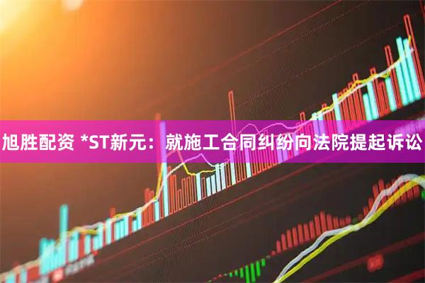 旭胜配资 *ST新元:就施工合同纠纷向法院提起诉讼