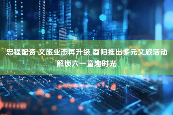 忠程配资 文旅业态再升级 酉阳推出多元文旅活动解锁六一童趣时光