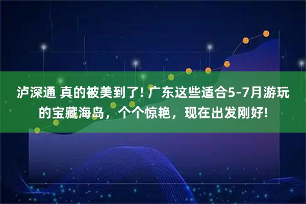 泸深通 真的被美到了! 广东这些适合5-7月游玩的宝藏海岛，个个惊艳，现在出发刚好!