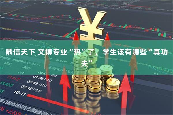 鼎信天下 文博专业“热”了，学生该有哪些“真功夫”