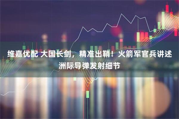 维嘉优配 大国长剑，精准出鞘！火箭军官兵讲述洲际导弹发射细节