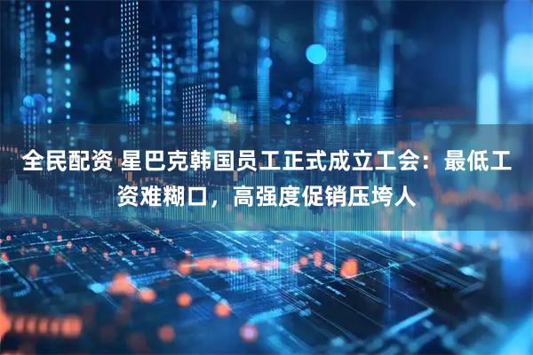 全民配资 星巴克韩国员工正式成立工会：最低工资难糊口，高强度促销压垮人