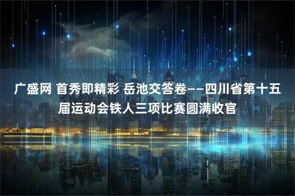 广盛网 首秀即精彩 岳池交答卷——四川省第十五届运动会铁人三项比赛圆满收官
