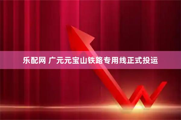 乐配网 广元元宝山铁路专用线正式投运