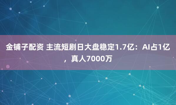 金铺子配资 主流短剧日大盘稳定1.7亿：AI占1亿，真人7000万