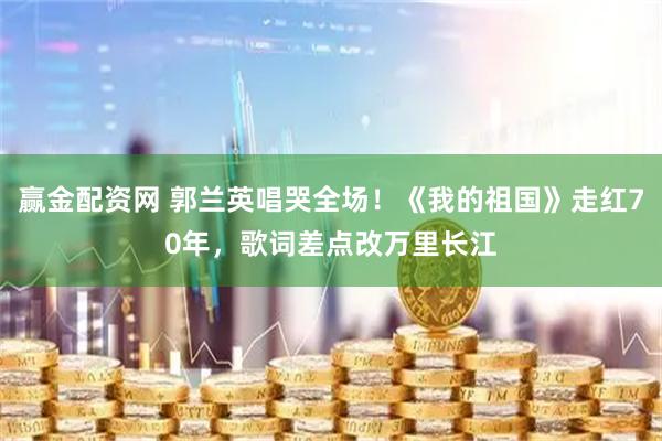 赢金配资网 郭兰英唱哭全场！《我的祖国》走红70年，歌词差点改万里长江