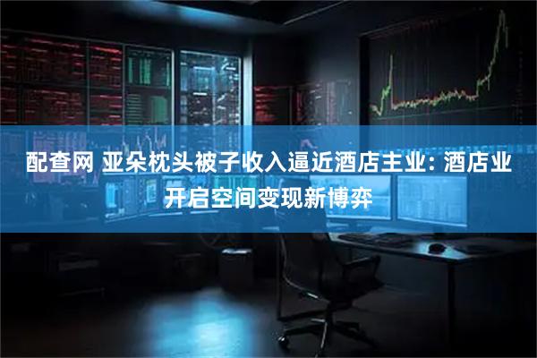 配查网 亚朵枕头被子收入逼近酒店主业: 酒店业开启空间变现新博弈