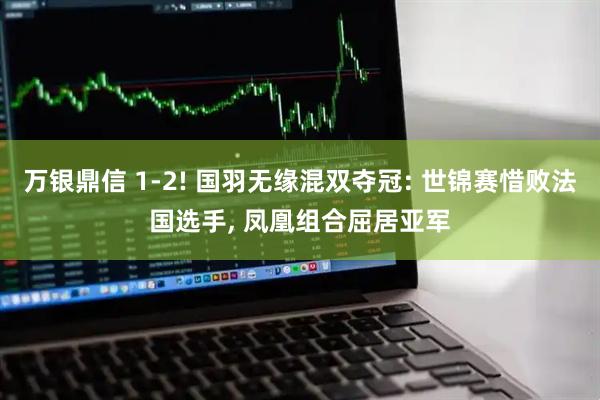 万银鼎信 1-2! 国羽无缘混双夺冠: 世锦赛惜败法国选手, 凤凰组合屈居亚军