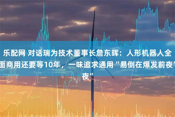 乐配网 对话瑞为技术董事长詹东晖：人形机器人全面商用还要等10年，一味追求通用“易倒在爆发前夜”