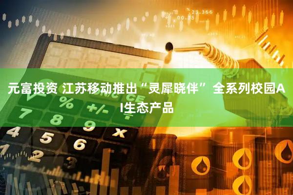 元富投资 江苏移动推出“灵犀晓伴” 全系列校园AI生态产品