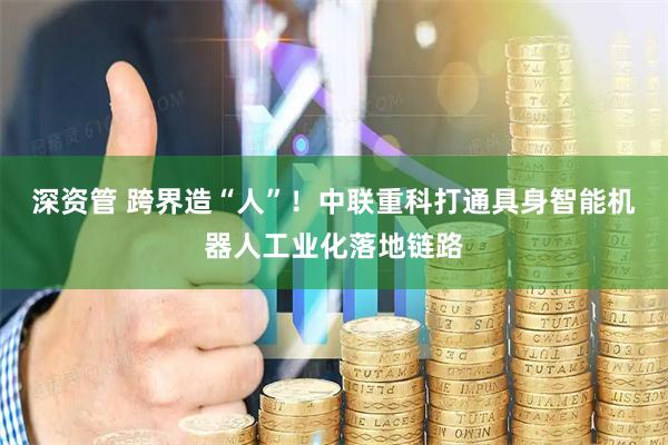 深资管 跨界造“人”！中联重科打通具身智能机器人工业化落地链路
