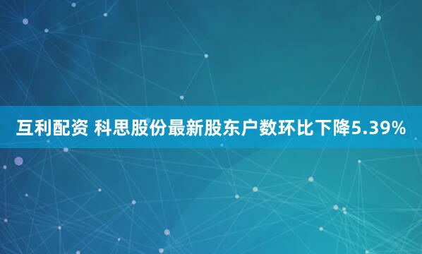 互利配资 科思股份最新股东户数环比下降5.39%